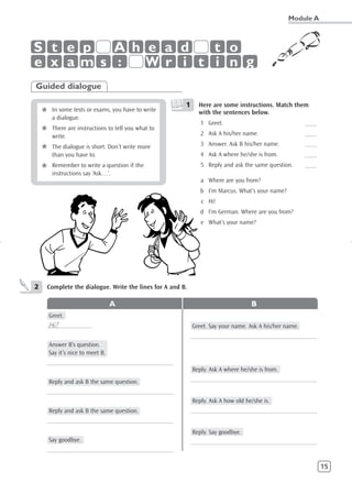 Module A



S t e p  A h e a d   t o
e x am s :   W r i t i n g
Guided dialogue

                                                      1     Here are some instructions. Match them
    *    In some tests or exams, you have to write
         a dialogue.
                                                            with the sentences below.
                                                             1 Greet.                                 ____
    *    There are instructions to tell you what to
         write.                                              2 Ask A his/her name.                    ____
                                                             3 Answer. Ask B his/her name.            ____
    *    The dialogue is short. Don’t write more
         than you have to.                                   4 Ask A where he/she is from.            ____
                                                             5 Reply and ask the same question.       ____
    *    Remember to write a question if the
         instructions say ‘Ask…’.
                                                             a Where are you from?
                                                             b I’m Marcus. What’s your name?
                                                             c Hi!
                                                             d I’m German. Where are you from?
                                                             e What’s your name?




2   Complete the dialogue. Write the lines for A and B.

                                   A                                             B
        Greet.
     Hi!
    ______________                                        Greet. Say your name. Ask A his/her name.
                                                          ____________________________________________
        Answer B’s question.
        Say it’s nice to meet B.
    ____________________________________________
                                                          Reply. Ask A where he/she is from.
        Reply and ask B the same question.                ____________________________________________
    ____________________________________________
                                                          Reply. Ask A how old he/she is.
        Reply and ask B the same question.                ____________________________________________
    ____________________________________________
                                                          Reply. Say goodbye.
        Say goodbye.                                      ____________________________________________
    ____________________________________________

                                                                                                             15
 