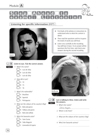 Module A

     S t e p  A h e a d   t o
     e x am s :   L i s t e n i n g
      Listening for specific information (KET)


                                                                      *    First look at the photos or instructions to
                                                                           understand who or what the content is
                                                                           about.
                                                                           Then read the questions and try to guess
                                                                      *    the kinds of words you will hear.

                                                                      *    Listen very carefully to the recording.
                                                                           You will hear it twice. Try to answer all the
                                                                           questions the first time, and check your
                                                                           answers during the second recording.

     Luis



     1      Listen to Luis. Tick the correct answer.
Track 6     1 What’s his name?
                    A Luis de Silva
                    B Luis da Silve
                    C Luis da Silva

            2 How old is Luis?
                    A 14
                    B 15
                    C 16

            3 What’s his nationality?                          Silvia
                    A Brazilian
                    B Spanish
                    C Portuguese                                 2    Luis is talking to Silvia. Listen and write
                                                            Track 7
                                                                      the answers.
            4 What are the colours of his country’s flag?
                                                                          1 What’s her name?
                    A Red and green
                                                                              Silvia Hagen.
                                                                             ______________________________________
                    B Yellow and green
                                                                          2 Where is she from?
                    C Red and yellow
                                                                             ______________________________________
            5 Who’s his favourite actor?                                  3 What are the colours of her country’s flag?
                    A Tom Cruise                                             ______________________________________
                    B Toby Maguire                                        4 Who’s her favourite actress?
                    C Leonardo di Caprio                                     ______________________________________

16
 