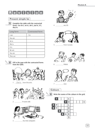 Module A



R e v i s i o n
Present simple be
1       Complete the table with the contracted
        forms. Use he’s, we’re, she’s, you’re, it’s,       4 __________ my CD.
        they’re.

Long form                     Contracted form
I am                           I’m
You are
He is
She is                                                     5 __________ from Canada.
It is
We are
You are
They are


2       Fill in the gaps with the contracted forms
        from the table.                                    6 __________ Polish.




            She’s
        1 __________ from Brussels.
                                                           7 __________ nice.


                                                       Colours
                                                       3   Write the names of the colours in the grid.

                                                             1       C
        2 _________ 14 years old.                                  2 O                             E
                                                           3 P       L
                                                           4 Y       O
                                                               5     U
                                                                 6 G R
                                                                     S
        3 __________ my new computer.

                                                                                                         17
 