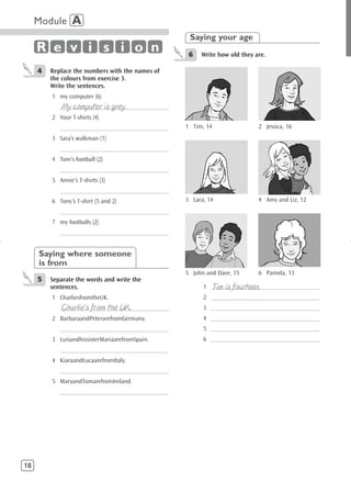 Module A
                                                      Saying your age
     R e v i s i o n                                  6   Write how old they are.

     4   Replace the numbers with the names of
         the colours from exercise 3.
         Write the sentences.
         1 my computer (6)
             My computer is grey.
            ______________________________________
         2 Your T-shirts (4)
            ______________________________________   1 Tim, 14                2 Jessica, 16
         3 Sara’s walkman (1)
            ______________________________________
         4 Tom’s football (2)
            ______________________________________
         5 Annie’s T-shirts (3)
            ______________________________________
         6 Tony’s T-shirt (5 and 2)                  3 Lara, 14               4 Amy and Liz, 12
            ______________________________________
         7 my footballs (2)
            ______________________________________


     Saying where someone
     is from
                                                     5 John and Dave, 15      6 Pamela, 13
     5   Separate the words and write the
         sentences.                                           Tim is fourteen.
                                                           1 ______________________________________
         1 CharliesfromtheUK.                              2 ______________________________________
             Charlie’s from the UK.
            ______________________________________         3 ______________________________________
         2 BarbaraandPeterarefromGermany.                  4 ______________________________________
            ______________________________________         5 ______________________________________
         3 LuisandhissisterMariaarefromSpain.              6 ______________________________________
            ______________________________________
         4 KiaraandLucaarefromItaly.
            ______________________________________
         5 MaryandTomarefromIreland.
            ______________________________________




18
 