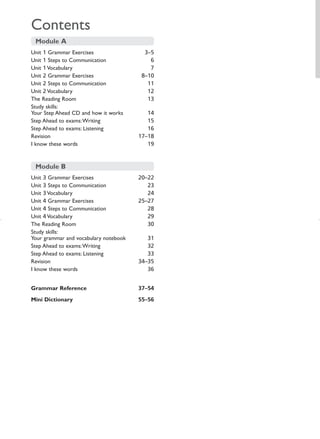Contents
 Module A
Unit 1 Grammar Exercises                 3–5
Unit 1 Steps to Communication              6
Unit 1 Vocabulary                          7
Unit 2 Grammar Exercises                8–10
Unit 2 Steps to Communication             11
Unit 2 Vocabulary                         12
The Reading Room                          13
Study skills:
Your Step Ahead CD and how it works       14
Step Ahead to exams:Writing               15
Step Ahead to exams: Listening            16
Revision                               17–18
I know these words                        19


 Module B
Unit 3 Grammar Exercises               20–22
Unit 3 Steps to Communication             23
Unit 3 Vocabulary                         24
Unit 4 Grammar Exercises               25–27
Unit 4 Steps to Communication             28
Unit 4 Vocabulary                         29
The Reading Room                          30
Study skills:
Your grammar and vocabulary notebook      31
Step Ahead to exams:Writing               32
Step Ahead to exams: Listening            33
Revision                               34–35
I know these words                        36


Grammar Reference                      37–54
Mini Dictionary                        55–56
 