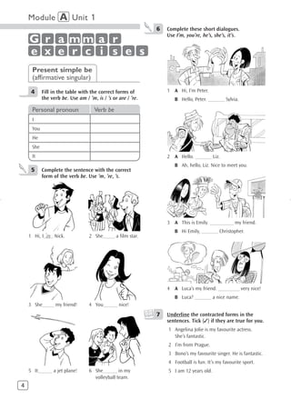 Module A Unit 1
                                                             6   Complete these short dialogues.
                                                                 Use I’m, you’re, he’s, she’s, it’s.
    G r a mm a r
    e x e r c i s e s
     Present simple be
     (affirmative singular)
     4     Fill in the table with the correct forms of           1 A Hi, I’m Peter.
           the verb be. Use am / ’m, is / ’s or are / ’re.          B Hello, Peter. _______ Sylvia.

     Personal pronoun               Verb be
     I
     You
     He
     She
     It                                                          2 A Hello. _______ Liz.
                                                                    B Ah, hello, Liz. Nice to meet you.
     5     Complete the sentence with the correct
           form of the verb be. Use ’m, ’re, ’s.




                                                                 3 A This is Emily. __________ my friend.
                                                                    B Hi Emily, _______ Christopher.
            ’m
    1 Hi, I____ Nick.             2 She_____ a film star.




                                                                 4 A Luca’s my friend. _________ very nice!
                                                                    B Luca? _______ a nice name.
    3 She_____ my friend!         4 You______ nice!
                                                             7   Underline the contracted forms in the
                                                                 sentences. Tick (✓) if they are true for you.
                                                                 1 Angelina Jolie is my favourite actress.
                                                                   She’s fantastic.
                                                                 2 I’m from Prague.
                                                                 3 Bono’s my favourite singer. He is fantastic.
                                                                 4 Football is fun. It’s my favourite sport.
    5 It______ a jet plane!       6 She______ in my              5 I am 12 years old.
                                    volleyball team.
4
 