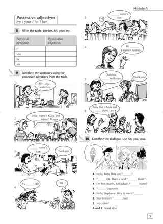 Module A
                                                                             ______ name’s
    Possessive adjectives                              5                          Sue.
    my / your / his / her

    8     Fill in the table. Use her, his, your, my.

    Personal                       Possessive
    pronoun                        adjective
                                                       6                                  Hi! ______
    I                                                                                   name’s Andrea.
    you
    he
    she


    9     Complete the sentences using the
                                                                         Christina,
          possessive adjectives from the table.                                                  Thank you!
                                                       7              ______ walkman.
1                                  my
                            It’s ______
                             walkman.




                                                            Tony, this is Anna and
                                                       8     ______ sister, Laura.
                  Her
                 ______ name’s Kiara, and
2                  ______ name’s Marco.




                                                       10 Complete the dialogue. Use I’m, you, your.

                 ______ name’s
3                    nice.                Thank you.




                                                            A Hello, Andy. How are (1)______ ?
                                                                (2)
                                                            B     ______ OK. Thanks. And (3)______, Claire?
          It’s ______ CD!                   OK.             A I’m fine, thanks. And what’s (4)______ name?
4                                                           C   (5)
                                                                  ______ Stephanie.
                                                            A Hello, Stephanie. Nice to meet (6)______.
                                                            C Nice to meet (7)______, too!
                                                            B Ice cream?
                                                            A and C Good idea!

                                                                                                              5
 
