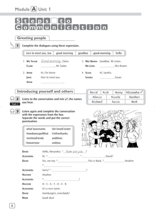 Module A Unit 1

    S t e p s  t o
    C o mm u n i c a t i o n
     Greeting people
     1    Complete the dialogues using these expression.

             nice to meet you, too        good morning    goodbye        good morning        hello

          1 MR TAYLOR    Good morning
                         ________________, Claire.            3 MRS BROWN Goodbye, Mr Lewis.
             CLAIRE      ___________, Mr Taylor.                MR LEWIS     ___________, Mrs Brown.

          2 ANNIE        Hi, I’m Annie.                       4 SUSAN        Hi, Sandra.
             JOHN        Nice to meet you.                      SANDRA       ___________, Susan.
             ANNIE       __________________.


     Introducing yourself and others                                 David        Nick      Henry    Alexandra ✓
                                                                         Alexis          Nicole         Heather
     2    Listen to the conversation and tick (✓) the names
          you hear.                                                     Michael            Kevin          Mark
Track 3


     3    Listen again and complete the conversation
          with the expressions from the box.
          Separate the words and put the correct
          punctuation.

             what’syourname           she’smark’ssister
             howdoyouspellthat        I’mfinethanks
             meetmyfriends            andthisis
             howareyou                andyou


          DAVID                                  How are you
                          Hello, Alexandra. (1)__________________?
          ALEXANDRA       Hi. (2)_________________________. (3)__________________, David?
          DAVID           Yes, me too. (4)_______________________. This is Mark, (5)________________ Heather.
                          (6)
                                ______________________.
          ALEXANDRA       Sorry? (7)____________________________?
          HEATHER         Heather.
          ALEXANDRA       (8)
                            ____________________________?
          HEATHER         H - E - A - T - H - E - R.
          ALEXANDRA       It’s a nice name.
          DAVID           Hamburgers, everybody?
          MARK            Good idea!

6
 