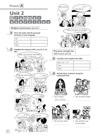Module A                                                             How old are              _____’m 14.
                                                                          ______?              How old are ______?
                                                                    5
    Unit 2
    G r a mm a r
    e x e r c i s e s
    Subject pronouns (plural)
                                                                                     Oskar and Anke are Swedish.
                                                                    6
    1   Fill in the table with the personal                                           ______’s 12 and she’s 15.
        pronouns in your language.
            we
            you
            they

    2   Complete the sentences with I, you, he, it, we,
        they.                                                 Present simple be
                   Mark, meet Jennifer and Pedro.             (affirmative plural)
        1                They
                        ______ ’re Mexican.
                                                              3     Translate and complete the table.

                                                                        We    are / ’re
                                                                        You
                                                                        They

                                                              4     Rewrite these sentences using the
             Hello, Ken and Frank.     Hi. ______’re fine.          contracted form.
        2
              How are _____ ?




                                               !
        3              What’s Hi!     ______’s Hola!         1 She is Italian.               2 They are from London.
                      in Spanish?
                                                                  She’s Italian.
                                                                  _________________             _________________




                  ______’re my       How old are ______?
        4          new friends.

                                                             3 We are from Tokyo.            4 Tony and Ben, you
                                                                  _________________            are very good.
                                                                                                _________________

8
 