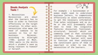 Needs Analysis
Tools !
1. Necessities
Necessities are about
what the learners has to
know in order to function
effectively in the target
situation. In other word,
necessities also mean the
need of someone to be
success in his or her
business. Moreover,
according to Allwright
(1982, quoted in West,
1994) wants is the skills
which a student’s sees as
being relevant to himself
or herself.
For example : a businessman or -
woman might need to understand
business letters, to communicate
effectively as sales conferences,
to get the necessary information
from sales catalogues and so on.
He or she will presumably also
need to know the linguistic
features- discoursal, functional,
structural, lexical- which are
commonly used in that situation
identified. Thus, observing the
situation the learner will need
to function and then analyzing
the constituent parts of them is
important in order to now the
necessities of the learners.
 