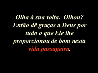 Olha à sua volta.  Olhou? Então dê graças a Deus por tudo o que Ele lhe proporcionou de bom nesta  vida passageira . 
