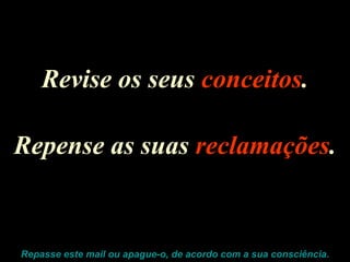 Revise os seus  conceitos . Repense as suas  reclamações . Repasse este mail ou apague-o, de acordo com a sua consciência. 