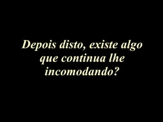 Depois disto, existe algo que continua lhe incomodando? 