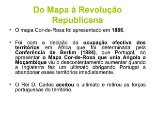 Do Mapa à Revolução Republicana O mapa Cor-de-Rosa foi apresentado em  1886 .  Foi com a decisão da  ocupação efectiva dos territórios  em África que foi determinada pela  Conferência de Berlim (1884) , que Portugal, ao apresentar  o Mapa Cor-de-Rosa que unia Angola a Moçambique  viu o descontentamento aumentar quando a Inglaterra fez um ultimato obrigando Portugal a abandonar esses territórios imediatamente.  O Rei D. Carlos  aceitou  o ultimato e retirou as forças portuguesas do território. 