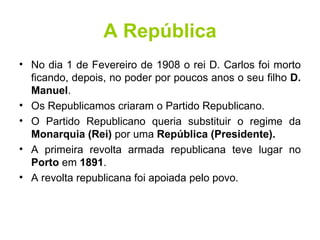 A República No dia 1 de Fevereiro de 1908 o rei D. Carlos foi morto ficando, depois, no poder por poucos anos o seu filho  D. Manuel .  Os Republicamos criaram o Partido Republicano.  O Partido Republicano queria substituir o regime da  Monarquia (Rei)  por uma  República (Presidente). A primeira revolta armada republicana teve lugar no  Porto  em  1891 .  A revolta republicana foi apoiada pelo povo. 
