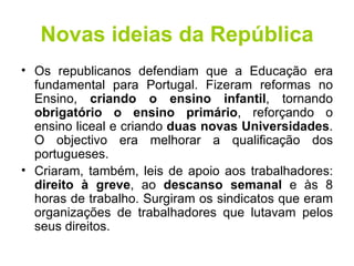 Novas ideias da República Os republicanos defendiam que a Educação era fundamental para Portugal. Fizeram reformas no Ensino,  criando o ensino infantil , tornando  obrigatório o ensino primário , reforçando o ensino liceal e criando  duas novas Universidades . O objectivo era melhorar a qualificação dos portugueses. Criaram, também, leis de apoio aos trabalhadores:  direito à greve , ao  descanso semanal  e às 8 horas de trabalho. Surgiram os sindicatos que eram organizações de trabalhadores que lutavam pelos seus direitos. 