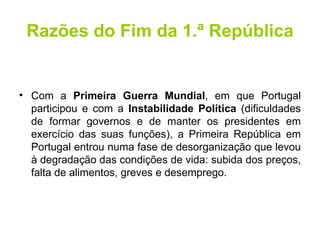 Razões do Fim da 1.ª República Com a  Primeira Guerra Mundial , em que Portugal participou e com a  Instabilidade Política  (dificuldades de formar governos e de manter os presidentes em exercício das suas funções), a Primeira República em Portugal entrou numa fase de desorganização que levou à degradação das condições de vida: subida dos preços, falta de alimentos, greves e desemprego. 