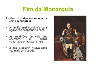Fim da Monarquia Razões do  descontentamento  com a  Monarquia : A família real contribuía para agravar as despesas do reino;  As condições de vida dos operários e outros trabalhadores agravaram-se; A alta burguesia estava cada vez mais enriquecida;  