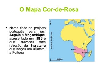 O Mapa Cor-de-Rosa Nome dado ao projecto português para unir  Angola  a  Moçambique , apresentado em  1886  e que provocou forte reacção da  Inglaterra  que lançou um ultimato  a Portugal 