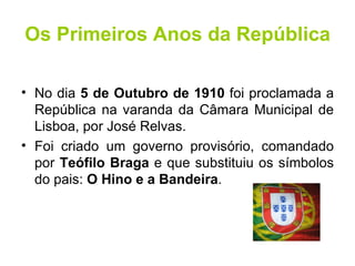 Os Primeiros Anos da República No dia  5 de Outubro de 1910  foi proclamada a República na varanda da Câmara Municipal de Lisboa, por José Relvas. Foi criado um governo provisório, comandado por  Teófilo Braga  e que substituiu os símbolos do pais:  O Hino e a Bandeira . 