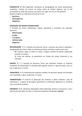 2
SEDIMENTOS  São fragmentos resultantes da desagregação de rochas preexistentes,
esqueletos, conchas de animais ou outros restos de matéria orgânica, que se vão
acumulando no fundo dos oceanos, nos mares, nos lagos, nos rios ou nos pântanos.
Quanto à origem, os sedimentos classificam-se em:
 Detríticos,
 Quimiogénicos,
 Biogénicos.
FORMAÇÃO DAS ROCHAS SEDIMENTARES
A formação de rochas sedimentares implica, geralmente a ocorrência dos seguintes
processos:
 Meteorização,
 Erosão,
 Transporte,
 Sedimentação,
 Diagénese.
METEORIZAÇÃO  É o conjunto de processos físicos e químicos que levam à alteração e
desagregação das rochas. Pode ser realizada por fatores climáticos e pelos seres vivos.
Ex.: Quando a água se infiltra na rocha e congela aumenta de volume, provocando
aumento as fraturas.
As raízes das plantas, ao penetrarem nas fendas das rochas, favorecem a sua
alteração.
EROSÃO  É o conjunto de processos físicos que permitem remover os materiais
resultantes da meteorização. É realizada pelos agentes erosivos: a água da chuva, o mar, os
rios, os glaciares e o vento.
TRANSPORTE  É o movimento dos materiais erodidos. Os principais agentes de transporte
são a gravidade, a água, os glaciares e o vento.
SEDIMENTAÇÃO  Consiste na deposição dos materiais e difere conforme o tipo de
sedimentos e o agente de transporte, geralmente os sedimentos depositam-se, formando
uma sucessão de camadas.
DIAGÉNESE  Os sedimentos depositados sofrem alterações químicas e estruturais e, sob a
ação da pressão, ligam-se entre si, através de substâncias designadas cimento.
 
