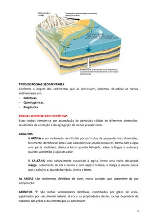 3
TIPOS DE ROCHAS SEDIMENTARES
Conforme a origem dos sedimentos que as constituem, podemos classificar as rochas
sedimentares em:
 Detríticas,
 Químiogénicas,
 Biogénicas.
ROCHAS SEDIMENTARES DETRÍTICAS
Estas rochas formam-se por acumulação de partículas sólidas de diferentes dimensões,
resultantes da alteração e desagregação de rochas preexistentes.
ARGILITOS
A ARGILA é um sedimento constituído por partículas de pequeníssimas dimensões,
facilmente identificável pelas suas características muito peculiares: forma com a água
uma pasta moldável, cheira a barro quando bafejada, adere à língua e endurece
quando submetida à ação do calor.
O CALCÁRIO está naturalmente associado à argila, forma uma rocha designada
marga. Geralmente de cor cinzenta e com aspeto terroso, a marga é menos coesa
que o calcário e, quando bafejada, cheira a barro.
As AREIAS são sedimentos detríticos de cores muito variadas que dependem da sua
composição.
ARENITOS  São rochas sedimentares detríticas, constituídas por grãos de areia,
aglutinados por um cimento natural. A cor e as propriedades destas rochas dependem da
natureza dos grãos e do cimento que as constituem.
 