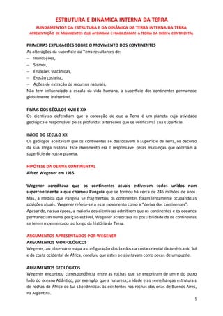 5
ESTRUTURA E DINÂMICA INTERNA DA TERRA
FUNDAMENTOS DA ESTRUTURA E DA DINÂMICA DA TERRA INTERNA DA TERRA
APRESENTAÇÃO DE ARGUMENTOS QUE APOIARAM E FRAGILIZARAM A TEORIA DA DERIVA CONTINENTAL
PRIMEIRAS EXPLICAÇÕES SOBRE O MOVIMENTO DOS CONTINENTES
As alterações da superfície da Terra resultantes de:
 Inundações,
 Sismos,
 Erupções vulcânicas,
 Erosão costeira,
 Ações de extração de recursos naturais,
Não tem influenciado a escala da vida humana, a superfície dos continentes permanece
globalmente inalterável.
FINAIS DOS SÉCULOS XVIII E XIX
Os cientistas defendiam que a conceção de que a Terra é um planeta cuja atividade
geológica é responsável pelas profundas alterações que se verificam à sua superfície.
INÍCIO DO SÉCULO XX
Os geólogos aceitavam que os continentes se deslocavam à superfície da Terra, no decurso
da sua longa história. Este movimento era o responsável pelas mudanças que ocorriam à
superfície do nosso planeta.
HIPÓTESE DA DERIVA CONTINENTAL
Alfred Wegener em 1915
Wegener acreditava que os continentes atuais estiveram todos unidos num
supercontinente a que chamou Pangeia que se formou há cerca de 245 milhões de anos.
Mas, à medida que Pangeia se fragmentou, os continentes foram lentamente ocupando as
posições atuais. Wegener referia-se a este movimento como a “deriva dos continentes”.
Apesar de, na sua época, a maioria dos cientistas admitirem que os continentes e os oceanos
permaneciam numa posição estável, Wegener acreditava na possibilidade de os continentes
se terem movimentado ao longo da história da Terra.
ARGUMENTOS APRESENTADOS POR WEGENER
ARGUMENTOS MORFOLÓGICOS
Wegener, ao observar o mapa a configuração dos bordos da costa oriental da América do Sul
e da costa ocidental de África, concluiu que estes se ajustavam como peças de um puzzle.
ARGUMENTOS GEOLÓGICOS
Wegener encontrou correspondência entre as rochas que se encontram de um e do outro
lado do oceano Atlântico, por exemplo, que a natureza, a idade e as semelhanças estruturais
de rochas da África do Sul são idênticas às existentes nas rochas das orlas de Buenos Aires,
na Argentina.
 