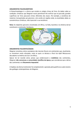 6
ARGUMENTOS PALEOCLIMÁTICOS
A Paleoclimatologia é a ciência que estuda os antigos climas da Terra. Os dados sobre as
condições climáticas que Wegener reuniu permitiram-lhe verificar que no passado, grandes
superfícies da Terra possuíam climas diferentes dos atuais. Por exemplo, a existência de
materiais transportados por glaciares e de carvão em regiões onde, na atualidade, dadas as
características climáticas, não é possível a sua existência.
Nota: Os depósitos glaciares encontrados em África, na Índia, Austrália e na América do Sul
constituíam o continente Gondwana.
ARGUMENTOS PALEONTOLÓGICOS
Wegener encontrou vários exemplares dos mesmos fósseis em continentes que, atualmente,
se encontram muito afastados, entre os quais se destaca o fóssil do réptil Mesosaurus
descoberto na América do Sul e em África.
Apesar de ter reunido várias provas que evidenciavam o mobilismo dos continentes,
Wegener não convenceu a comunidade científica da época, que considerava que a deriva
dos continentes era fisicamente impossível.
A hipótese da Deriva Continental foi completamente ignorada pelos geofísicos e pela maioria
dos geólogos contemporâneos de Wegener.
 