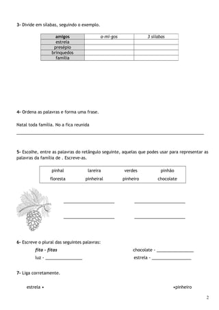 3- Divide em sílabas, seguindo o exemplo.
4- Ordena as palavras e forma uma frase.
Natal toda família. No a fica reunida
_________________________________________________________________________________
5- Escolhe, entre as palavras do retângulo seguinte, aquelas que podes usar para representar as
palavras da família de . Escreve-as.
pinhal lareira verdes pinhão
floresta pinheiral pinheiro chocolate
______________________ ______________________
______________________ ______________________
6- Escreve o plural das seguintes palavras:
fita - fitas chocolate - ________________
luz - ________________ estrela - _________________
7- Liga corretamente.
estrela • •pinheiro
2
amigos a-mi-gos 3 sílabas
estrela
presépio
brinquedos
família
 