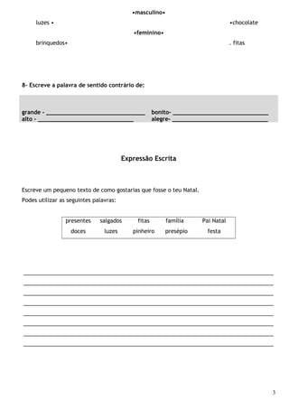 •masculino•
luzes • •chocolate
•feminino•
brinquedos• . fitas
8- Escreve a palavra de sentido contrário de:
grande - _____________________________ bonito- ____________________________
alto - ____________________________ alegre- ____________________________
Expressão Escrita
Escreve um pequeno texto de como gostarias que fosse o teu Natal.
Podes utilizar as seguintes palavras:
presentes salgados fitas família Pai Natal
doces luzes pinheiro presépio festa
__________________________________________________________________________________
__________________________________________________________________________________
__________________________________________________________________________________
__________________________________________________________________________________
__________________________________________________________________________________
__________________________________________________________________________________
__________________________________________________________________________________
__________________________________________________________________________________
3
 