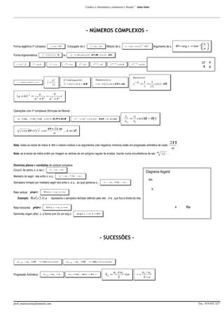 “Conhece a Matemática e dominarás o Mundo.”

Galileu Galilei

_________________________________________________________________________________________________________________________________________

- NÚMEROS COMPLEXOS Forma algébrica nº complexo:
Forma trigonométrica:
i = −
1

z = cis
r.

i 2 =−
1

θ ou

i3 = i
−

2

z = −
a
bi

z = (cos
r.

i 4 n =1

i4 = 1
+

Módulo de z:

Argumento de z:

r = = a2 + 2
z
b

b 
a 

θ = arg z = tan −1  

θi . senθ
+
)
1
i 4 n + =i

2
i4n+ = 1
−

27
3

3
i 4n + = i
−

4
6

Inverso

Conjugado

Simétrico

z =z cis ( − )
θ

z
z=
z

z × n º real
z =

( a + bi ) −1 =

Conjugado de z:

z = +
a
bi

− = z cis (θ+ )
z
π

1
z− =

1
1
=
cis ( − )
θ
z
z

a
b
−
i
a 2 + b2 a 2 + b2

Operações com nº complexos (fórmulas de Moivre) :

θ+ )
θ

z1 × = × cis (
z2
r
r
1
2

n

r cis θ =n r . cis

1

θ
)

z n =n cis ( n .
r

2

θ +2kπ
n

,n ∈
Ζ

z1
r
= 1 cis (θ1 −θ2 )
z2
r2

, k∈
Ζ

Nota: todas as raízes de índice n têm o mesmo módulo e os argumentos (não negativos mínimos) estão em progressão aritmética de razão
Nota: as n raízes de índice n têm por imagem os vértices de um polígono regular de n lados, inscrito numa circunferência de raio n

z

2Π
.
n

.

Domínios planos e condições de variável complexa:
Circunf. de centro z1 e raio r :

z −1 =
z
r

Mediatriz do segm. reta entre z1 e z2 :

Diagrama Argand

z −1 = −2
z
z
z

Semiplano limitado por mediatriz segm rect entre z1 e z2 , ao qual pertence z1 :
Reta vertical x=a+r :

( )

b

Re ( z − 1 ) =
z
r

Exemplo: Re z ≥ a
Reta horizontal y=b+r :

Im

z − ≤ −2
z1
z
z

representa o semiplano fechado definido pela reta x=a , que fica à direita da reta.
a

Im ( z − 1 ) =
z
r

Semirreta origem afixo z1 q forma com Ox um ang α :

Re

arg ( z − 1 ) =
z
α

- SUCESSÕES –

un + − n ≥
u
0
1

⇒
crescente

Progressão Aritmética :

un+ − n =
u
r
1

prof_mariocosta@hotmail.com

un+ − n ≤
u
0
1

⇒
decrescente

u n = 1 +n −) . r
u
(
1

Sn =

u1 + un
×n
2

r=

ub − u a
b−a

Tm.: 919 853 327

 
