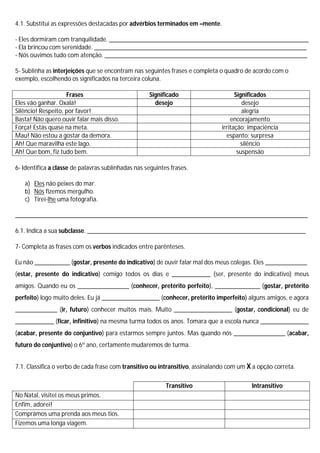 4.1. Substitui as expressões destacadas por advérbios terminados em –mente.

- Eles dormiram com tranquilidade. ______________________________________________________________
- Ela brincou com serenidade. __________________________________________________________________
- Nós ouvimos tudo com atenção. _______________________________________________________________

5- Sublinha as interjeições que se encontram nas seguintes frases e completa o quadro de acordo com o
exemplo, escolhendo os significados na terceira coluna.

                    Frases                          Significado                      Significados
Eles vão ganhar. Oxalá!                               desejo                            desejo
Silêncio! Respeito, por favor!                                                          alegria
Basta! Não quero ouvir falar mais disso.                                           encorajamento
Força! Estás quase na meta.                                                    irritação; impaciência
Mau! Não estou a gostar da demora.                                               espanto; surpresa
Ah! Que maravilha este lago.                                                           silêncio
Ah! Que bom, fiz tudo bem.                                                            suspensão

6- Identifica a classe de palavras sublinhadas nas seguintes frases.

   a) Eles não peixes do mar.
   b) Nós fizemos mergulho.
   c) Tirei-lhe uma fotografia.

___________________________________________________________________________________________

6.1. Indica a sua subclasse. ____________________________________________________________________

7- Completa as frases com os verbos indicados entre parênteses.

Eu não ___________ (gostar, presente do indicativo) de ouvir falar mal dos meus colegas. Eles _____________
(estar, presente do indicativo) comigo todos os dias e ____________ (ser, presente do indicativo) meus
amigos. Quando eu os ________________ (conhecer, pretérito perfeito), ______________ (gostar, pretérito
perfeito) logo muito deles. Eu já __________________ (conhecer, pretérito imperfeito) alguns amigos, e agora
_____________ (ir, futuro) conhecer muitos mais. Muito __________________ (gostar, condicional) eu de
____________ (ficar, infinitivo) na mesma turma todos os anos. Tomara que a escola nunca _______________
(acabar, presente do conjuntivo) para estarmos sempre juntos. Mas quando nós ________________ (acabar,
futuro do conjuntivo) o 6º ano, certamente mudaremos de turma.


7.1. Classifica o verbo de cada frase com transitivo ou intransitivo, assinalando com um X a opção correta.

                                                           Transitivo                     Intransitivo
No Natal, visitei os meus primos.
Enfim, adorei!
Comprámos uma prenda aos meus tios.
Fizemos uma longa viagem.
 