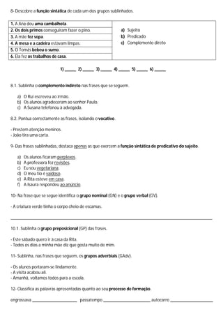 8- Descobre a função sintática de cada um dos grupos sublinhados.

1. A Ana deu uma cambalhota.
2. Os dois primos conseguiram fazer o pino.                 a) Sujeito
3. A mãe fez sopa.                                          b) Predicado
4. A mesa e a cadeira estavam limpas.                       c) Complemento direto
5. O Tomás bebeu o sumo.
6. Ela fez os trabalhos de casa.

                           1) _____ 2) _____ 3) _____ 4) _____ 5) _____ 6) _____


8.1. Sublinha o complemento indireto nas frases que se seguem.

   a) O Rui escreveu ao irmão.
   b) Os alunos agradeceram ao senhor Paulo.
   c) A Susana telefonou à advogada.

8.2. Pontua correctamente as frases, isolando o vocativo.

- Prestem atenção meninos.
- João tira uma carta.

9- Das frases sublinhadas, destaca apenas as que exercem a função sintática de predicativo do sujeito.

   a)   Os alunos ficaram perplexos.
   b)   A professora fez revisões.
   c)   Eu sou vegetariana.
   d)   O meu tio é vaidoso.
   e)   A Rita esteve em casa.
   f)   A Isaura respondeu ao anúncio.

10- Na frase que se segue identifica o grupo nominal (GN) e o grupo verbal (GV).

- A criatura verde tinha o corpo cheio de escamas.

__________________________________________________________________________________________

10.1. Sublinha o grupo preposicional (GP) das frases.

- Este sábado quero ir à casa da Rita.
- Todos os dias a minha mãe diz que gosta muito de mim.

11- Sublinha, nas frases que seguem, os grupos adverbiais (GAdv).

- Os alunos portaram-se lindamente.
- A visita acabou ali.
- Amanhã, voltamos todos para a escola.

12- Classifica as palavras apresentadas quanto ao seu processo de formação.

engrossava ____________________ passatempo _____________________ autocarro ___________________
 