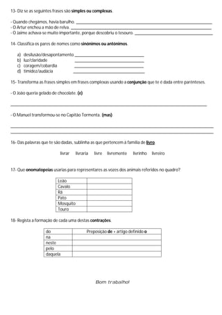 13- Diz se as seguintes frases são simples ou complexas.

- Quando chegámos, havia barulho. _____________________________________________________________
- O Artur encheu a mão de relva. _______________________________________________________________
- O Jaime achava-se muito importante, porque descobriu o tesouro. ___________________________________

14- Classifica os pares de nomes como sinónimos ou antónimos.

   a)   desilusão/desapontamento _______________________________
   b)   luz/claridade            _______________________________
   c)   coragem/cobardia         _______________________________
   d)   timidez/audácia         ________________________________

15- Transforma as frases simples em frases complexas usando a conjunção que te é dada entre parênteses.

- O João queria gelado de chocolate. (e)

________________________________________________________________________________________

- O Manuel transformou-se no Capitão Tormenta. (mas)

___________________________________________________________________________________________
___________________________________________________________________________________________

16- Das palavras que te são dadas, sublinha as que pertencem à família de livro.

                           livrar    livraria   livre   livremente   livrinho   livreiro


17- Que onomatopeias usarias para representares as vozes dos animais referidos no quadro?

                          Leão
                          Cavalo
                          Rã
                          Pato
                          Mosquito
                          Touro

18- Regista a formação de cada uma destas contrações.

                   do                       Preposição de + artigo definido o
                   na
                   neste
                   pelo
                   daquela




                                                Bom trabalho!
 