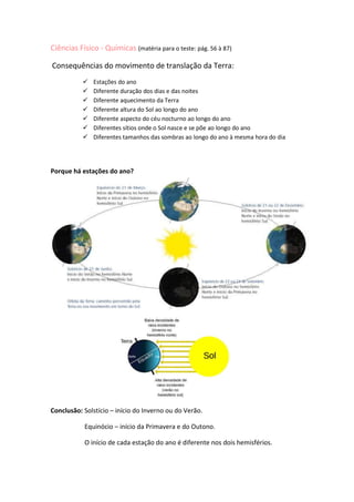 Ciências Físico - Químicas (matéria para o teste: pág. 56 à 87)<br /> Consequências do movimento de translação da Terra:<br />Estações do ano<br />Diferente duração dos dias e das noites<br />Diferente aquecimento da Terra<br />Diferente altura do Sol ao longo do ano<br />Diferente aspecto do céu nocturno ao longo do ano<br />Diferentes sítios onde o Sol nasce e se põe ao longo do ano<br />Diferentes tamanhos das sombras ao longo do ano à mesma hora do dia<br />Porque há estações do ano?<br />                                          <br />Conclusão: Solstício – início do Inverno ou do Verão.<br />                     Equinócio – início da Primavera e do Outono.<br />                     O início de cada estação do ano é diferente nos dois hemisférios.<br />   Porque é diferente a duração dos dias e das noites?<br />Os dias são mais longos na Primavera e no Verão e mais curtos no Inverno e Outono.<br />A duração dos dias e das noites está relacionada com as estações do ano.<br />Para cada hemisfério:<br />No solstício de Verão ocorre o dia mais longo e a noite mais curta.<br />No solstício de Inverno ocorre a noite mais longa e o dia mais curto.<br />Há apenas dois dias em que em todo o planeta os dias e as noites têm a mesma duração: nos equinócios de Março e de Setembro.<br />   Porque varia o aquecimento da Terra nas diferentes estações do ano?/ Diferente altura do Sol<br />O aquecimento da Terra não varia devido ao maior ou menor afastamento da Terra em relação ao Sol. O tempo quente ou frio deve-se:<br />Ao tempo de permanência do Sol acima do horizonte<br />No Inverno o Sol está pouco tempo acima do horizonte, no Verão isso não acontece.<br />À altura do Sol acima do horizonte <br />Quanto maior for a iluminação, maior será a área iluminada aquecendo menos.<br />Mas a razão principal é a anterior (II) porque:<br />Sol alto: luz incide com menor inclinação – maior aquecimento<br />Sol baixo: luz incide com maior inclinação – menor aquecimento.<br />Conclusão: Verão – Sol alto, dias grandes e quentes; sombras pequenas.<br />Inverno – Sol baixo; dias pequenos e frios; sombras grandes.<br />                           <br />   Porque é diferente o céu nocturno ao longo do ano?<br />O movimento aparente das estrelas no céu ao longo do ano deve-se ao movimento de translação da Terra. <br />“Vemos o céu nocturno mudar todos os meses porque a Terra está a mover-se no espaço e “fica virada” para zonas diferentes do céu à medida que os meses passam”<br />Quais são os diferentes sítios em que o Sol nasce e se põe ao longo do ano?<br />O Sol só nasce exactamente a Este e se põe exactamente a Oeste apenas nos equinócios.<br />No Verão o Sol nasce mais a Norte do ponto cardeal Este e põe-se mais a Norte do Ponto cardeal Oeste.<br />No Inverno o Sol nasce mais a Sul do ponto cardeal Este e põe-se mais a Sul do Ponto cardeal Oeste.<br />A Lua vista da Terra:<br /> Não tem atmosfera;Está a 384 400 Km da Terra; As suas temperaturas variam entre 120 e -150 graus centígrados;Não existem ventos nem chuvas;Tem zonas claras (continentes)  e zonas escuras (mares);Possui  pouca água.Bilhete de identidade da Lua:<br />Porque vemos sempre a mesma face da Lua?<br />Vemos sempre a mesma face da Lua porque o seu movimento de rotação em torno de si própria) e o seu movimento de translação (em torno da Terra) é igual (27,3 dias).<br />Porque há fases da Lua?<br />As fases da Lua dependem da área iluminada pelo Sol que se observa num dado local da Terra.<br />                                       <br />O que são eclipses?<br />Dão-se eclipses quando deixamos de ver a Lua ou o Sol.<br />Eclipses da Lua:<br />Eclipse total<br />Eclipse parcial                     Lua Cheia<br />Eclipse penumbral<br />Eclipses do Sol:<br />Eclipse total<br />Eclipse parcial               Lua Nova<br />Eclipse anular<br />Neste último a Lua não tapa totalmente o Sol, ficando um anel luminoso à sua volta.<br />Porque não há um eclipse em cada Lua Nova e Cheia?<br />Porque só há eclipses quando o Sol, a Lua e a Terra estão perfeitamente alinhados.<br />O que são trânsitos planetários?<br />É quando um planeta tapa a luz enviada para a Terra por uma estrela.<br />Por exemplo, um eclipse solar é um trânsito da Lua, pois esta interpõe-se entre a Terra e o Sol.<br />Movimentos no Universo:<br />O que é uma trajectória?<br />Linha que une as posições ocupadas por um corpo quando ele se move.<br />Estas linhas podem ser rectas - trajectórias rectilíneas ou curvas - curvilíneas.<br />Os planetas, no seu movimento de translação, descrevem trajectórias curvilíneas.<br />Ao movimento de qualquer corpo, associa-se uma certa velocidade.<br />O que é a velocidade?<br />A velocidade de um corpo é uma grandeza física que nos indica:<br />Se o corpo se move mais depressa ou devagar;<br />A direcção do movimento do corpo;<br />O sentido do movimento (para que lado ele se move)<br />Para traduzir estas características, a velocidade representa-se por um segmento de recta orientado, o vector.<br />Este tem um valor (o tamanho do segmento), uma direcção (dada pelo segmento) e um sentido (dado pela seta)<br />A velocidade indica a rapidez do movimento e ainda a direcção e o sentido do movimento.<br />Velocidade média = rapidez média = distância percorrida: tempoO que é a velocidade média? <br />A velocidade e a velocidade média podem exprimir-se em km/s, km/h, m/s, m/min., etc.<br />