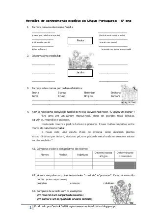 Revisões de conhecimento explícito da Língua Portuguesa – 5º ano

1. Escreve palavras da mesma família:
   ________________                                           ____________________
      (pessoa que trabalha com pedra)                          (local de onde se extrai pedra)
      _______________                                         ____________________
                                            Pedra
      (pedra muito grande)                                     (revestir com pedra)
      _______________                                         ____________________
      (atirar pedras a…)                                         (pancada com pedra arremessada)


2. Cria uma área vocabular:

      ________________                                        ____________________

      ________________                      Jardim             ____________________

      ________________                                         ____________________

3. Escreve estes nomes por ordem alfabética:
   Bruna                Bianca               Berenice     Bebiana
   Berta                Bruno                Brígida      Bárbara
   _______________________________________________________________________
   _______________________________________________________________________

4. Atenta no excerto do livro de Sophia de Mello Breyner Andresen, “O Rapaz de Bronze”:
           “Era uma vez um jardim maravilhoso, cheio de grandes tílias, bétulas,
   carvalhos, magnólias e plátanos.
            Havia nele roseirais, jardins de buxo e pomares. E ruas muito compridas, entre
   muros de camélias talhadas.
            E havia nele uma estufa cheia de avencas onde cresciam plantas
   extraordinárias que tinham, atada ao pé, uma placa de metal onde o seu nome estava
   escrito em latim.”

      4.1. Completa a tabela com palavras do excerto:
                                                           Determinantes              Determinante
                Nomes              Verbos   Adjetivos
                                                              artigos                  possessivo




      4.2. Atenta nas palavras presentes no texto “roseirais” e “pomares”. Estas palavras são
          nomes: (rodeia a opção correta)
          próprios                        comuns                   coletivos

      4.3. Completa de acordo com os exemplos:
           Um roseiral é um conjunto de roseiras;
           Um pomar é um conjunto de árvores de fruto;

  1     Produzido por Central Didática para www.centraldidatica.blogspot.pt
 