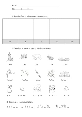 Nome: ___________________________________________
Data______/______/_____
1. Desenha figuras cujos nomes comecem por:
2. Completa as palavras com as vogais que faltam:
___greja ___vos ___rso __sa ___rva
m__c__co f___t___ l__p__s f__lh__ l__vr__
p__r__ c__st__nh__ c__g__m__lo pr__gu__ç__ s____a
3. Descobre as vogais que faltam:
a o i _ _ _ i o e _ A U _ O_ E _ I U _
a e i o u
 