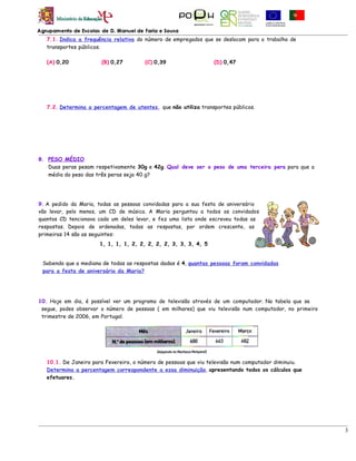 7.1. Indica a frequência relativa do número de empregados que se deslocam para o trabalho de
   transportes públicos.

   (A) 0,20            (B) 0,27        (C) 0,39                  (D) 0,47




   7.2. Determina a percentagem de utentes, que não utiliza transportes públicos.




8. PESO MÉDIO
   Duas peras pesam respetivamente 30g e 42g. Qual deve ser o peso de uma terceira pera para que a
   média do peso das três peras seja 40 g?




9. A pedido da Maria, todas as pessoas convidadas para a sua festa de aniversário
vão levar, pelo menos, um CD de música. A Maria perguntou a todos os convidados
quantos CD tencionava cada um deles levar, e fez uma lista onde escreveu todas as
respostas. Depois de ordenadas, todas as respostas, por ordem crescente, as
primeiras 14 são as seguintes:
                      1, 1, 1, 1, 2, 2, 2, 2, 2, 3, 3, 3, 4, 5


 Sabendo que a mediana de todas as respostas dadas é 4, quantas pessoas foram convidadas
 para a festa de aniversário da Maria?




10. Hoje em dia, é possível ver um programa de televisão através de um computador. Na tabela que se
 segue, podes observar o número de pessoas ( em milhares) que viu televisão num computador, no primeiro
 trimestre de 2006, em Portugal.




   10.1. De Janeiro para Fevereiro, o número de pessoas que viu televisão num computador diminuiu.
   Determina a percentagem correspondente a essa diminuição, apresentando todos os cálculos que
   efetuares.




                                                                                                          3
 