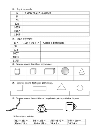 11. Seguir o exemplo:
12 1 dezena e 2 unidades
8
78
125
1003
1067
1245
12. Seguir o exemplo:
117 100 + 10 + 7 Cento e dezassete
39
673
1007
1054
1145
13. Escrever o nome dos sólidos geométricos:
14. Escrever o nome das figuras geométricas.
15. Escrever o nome das medidas de comprimento, de capacidade e de peso:
16.No caderno, calcular:
453 + 231 = 578 + 295 = 567+45+3 = 867 – 160 =
984 – 122 = 893 – 259 = 39 X 2 = 36 X 4 =
 