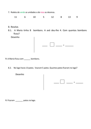 7. Rodeia de verde as unidades e de rosa as dezenas.
11 6 10 5 12 8 13 9
8. Resolve.
8.1. A Maria tinha 8 bombons. A avó deu-lhe 4. Com quantos bombons
ficou?
Desenho
_____ ______ = ________
R: A Maria ficou com ______ bombons.
8.2. No lago havia 13 patos. Voaram 5 patos. Quantos patos ficaram no lago?
Desenho
_____ ______ = _______
R: Ficaram _______ patos no lago.
 