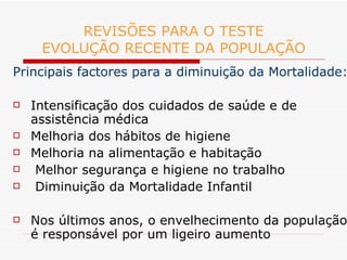 REVISÕES PARA O TESTE EVOLUÇÃO RECENTE DA POPULAÇÃO Principais factores para a diminuição da Mortalidade: Intensificação dos cuidados de saúde e de assistência médica Melhoria dos hábitos de higiene Melhoria na alimentação e habitação Melhor segurança e higiene no trabalho Diminuição da Mortalidade Infantil Nos últimos anos, o envelhecimento da população é responsável por um ligeiro aumento 