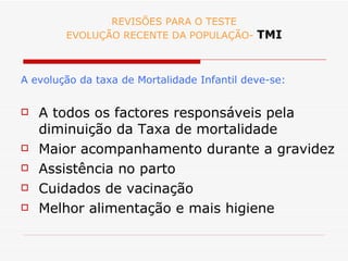 REVISÕES PARA O TESTE EVOLUÇÃO RECENTE DA POPULAÇÃO-  TMI A evolução da taxa de Mortalidade Infantil deve-se: A todos os factores responsáveis pela diminuição da Taxa de mortalidade Maior acompanhamento durante a gravidez Assistência no parto Cuidados de vacinação Melhor alimentação e mais higiene 