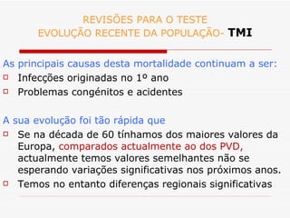 REVISÕES PARA O TESTE EVOLUÇÃO RECENTE DA POPULAÇÃO-  TMI As principais causas desta mortalidade continuam a ser: Infecções originadas no 1º ano Problemas congénitos e acidentes A sua evolução foi tão rápida que Se na década de 60 tínhamos dos maiores valores da Europa,  comparados actualmente ao dos PVD,  actualmente temos valores semelhantes não se esperando variações significativas nos próximos anos. Temos no entanto diferenças regionais significativas 