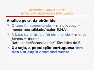 REVISÕES PARA O TESTE EVOLUÇÃO RECENTE DA POPULAÇÃO Análise geral da pirâmide O  topo foi aumentando  = mais idosos = menor mortalidade/maior E.M.V. A base da pirâmide foi diminuindo  = menos jovens = menor Natalidade/Fecundidade/I.Sintético de F. Ou seja, a população portuguesa  tem tido um duplo envelhecimento 