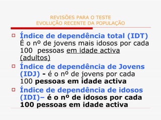 REVISÕES PARA O TESTE EVOLUÇÃO RECENTE DA POPULAÇÃO Índice de dependência total (IDT)   É o nº de jovens mais idosos por cada 100  pessoas  em idade activa (adultos) Índice de dependência de Jovens (IDJ)  -  é o nº de jovens por cada 100  pessoas em idade activa Índice de dependência de idosos (IDI)–  é o nº de idosos por cada 100 pessoas em idade activa 