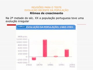 REVISÕES PARA O TESTE EVOLUÇÃO RECENTE DA POPULAÇÃO Ritmos de crescimento Na 2ª metade do séc. XX a população portuguesa teve uma evolução irregular 