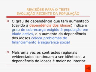 REVISÕES PARA O TESTE EVOLUÇÃO RECENTE DA POPULAÇÃO O grau de dependência que tem aumentado (devido à  dependência dos idosos ) indica o  grau  de sobrecarga exigido à população em idade activa,  e o aumento da dependência dos idosos  coloca problemas de financiamento à segurança social Mais uma vez os contrastes regionais evidenciados continuam a ser idênticos: a dependência de idosos é maior no interior 