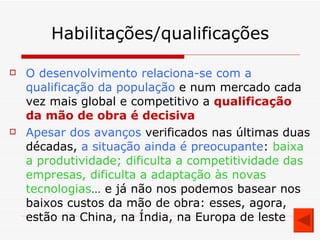 Habilitações/qualificações O desenvolvimento relaciona-se com a qualificação da população  e num mercado cada vez mais global e competitivo a  qualificação da mão de obra é decisiva Apesar dos avanços  verificados nas últimas duas décadas,  a situação ainda é preocupante :  baixa a produtividade; dificulta a competitividade das empresas, dificulta a adaptação às novas tecnologias …  e já não nos podemos basear nos baixos custos da mão de obra: esses, agora, estão na China, na Índia, na Europa de leste 