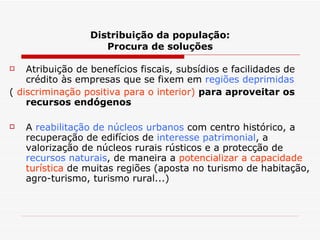 Distribuição da população: Procura de soluções Atribuição de benefícios fiscais, subsídios e facilidades de crédito às empresas que se fixem em  regiões deprimidas   (  discriminação positiva para o interior)  para aproveitar os recursos endógenos A  reabilitação de núcleos urbanos  com centro histórico, a recuperação de edifícios de  interesse patrimonial , a valorização de núcleos rurais rústicos e a protecção de  recursos naturais , de maneira a  potencializar a capacidade turística  de muitas regiões (aposta no turismo de habitação, agro-turismo, turismo rural...) 