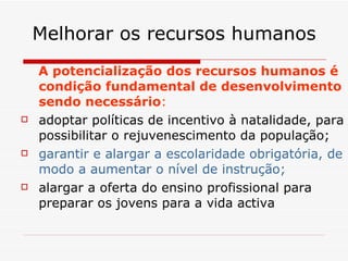 Melhorar os recursos humanos A potencialização dos recursos humanos é condição fundamental de desenvolvimento sendo necessário : adoptar políticas de incentivo à natalidade, para possibilitar o rejuvenescimento da população; garantir e alargar a escolaridade obrigatória, de modo a aumentar o nível de instrução; alargar a oferta do ensino profissional para preparar os jovens para a vida activa 
