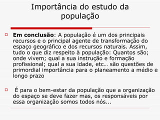 Importância do estudo da população Em conclusão : A população é um dos principais recursos e o principal agente de transformação do espaço geográfico e dos recursos naturais. Assim, tudo o que diz respeito à população: Quantos são; onde vivem; qual a sua instrução e formação profissional; qual a sua idade, etc… são questões de primordial importância para o planeamento a médio e longo prazo   É para o bem-estar da população que a organização do espaço se deve fazer mas, os responsáveis por essa organização somos todos nós... 