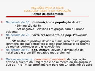 REVISÕES PARA O TESTE EVOLUÇÃO RECENTE DA POPULAÇÃO Ritmos de crescimento Na década de 60 :  diminuição da população  devido:   - Diminuição da Tn - SM negativo - elevada Emigração para a Europa ocidental Na década de 70 :  Forte crescimento da pop . Provocado por: - SM bastante positivo devido à diminuição da emigração (primeiro choque petrolífero e crise económica) e ao retorno de muitos portugueses das ex-colónias Na década de 80 :  pop. estável  devido à diminuição da natalidade e a um SM negativo mas a diminuir Mais recentemente :  crescimento moderado  da população devido à quebra da Emigração e ao aumento da Imigração já que as Tn e Tm se aproximaram para um Cn próximo do zero 