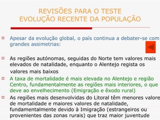 REVISÕES PARA O TESTE EVOLUÇÃO RECENTE DA POPULAÇÃO Apesar da evolução global, o país continua a debater-se com grandes assimetrias: As regiões autónomas, seguidas do Norte tem valores mais elevados de natalidade, enquanto o Alentejo regista os  valores mais baixos A taxa de mortalidade é mais elevada no Alentejo e região Centro, fundamentalmente as regiões mais interiores, o que  se deve ao envelhecimento (Emigração e êxodo rural) As regiões mais desenvolvidas do Litoral têm menores valores de mortalidade e maiores valores de natalidade, fundamentalmente devido à Imigração (estrangeiros ou provenientes das zonas rurais) que traz maior juventude 