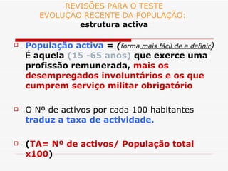 REVISÕES PARA O TESTE EVOLUÇÃO RECENTE DA POPULAÇÃO:  estrutura activa População activa  =  ( forma  mais fácil de a definir )  É  aquela  (15 -65 anos)  que exerce uma profissão remunerada,  mais os desempregados involuntários e os que cumprem serviço militar obrigatório O Nº de activos por cada 100 habitantes  traduz a taxa de actividade. ( TA= Nº de activos/ População total x100 ) 